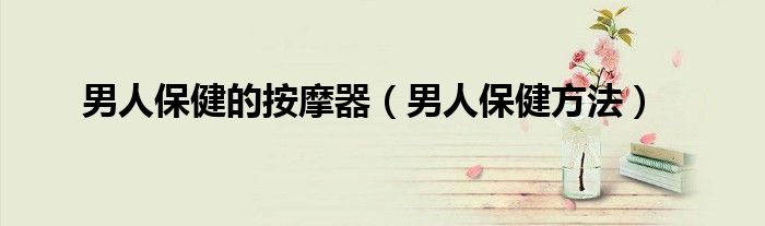 男人保健的按摩器（男人保健方法）