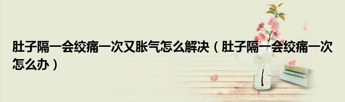 肚子隔一會(huì)絞痛一次又脹氣怎么解決（肚子隔一會(huì)絞痛一次怎么辦）
