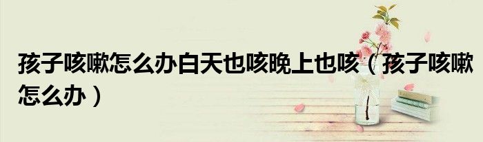 孩子咳嗽怎么辦白天也咳晚上也咳（孩子咳嗽怎么辦）