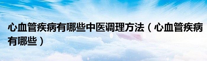 心血管疾病有哪些中醫(yī)調(diào)理方法（心血管疾病有哪些）