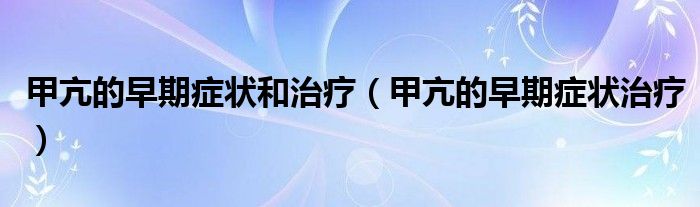 甲亢的早期癥狀和治療（甲亢的早期癥狀治療）