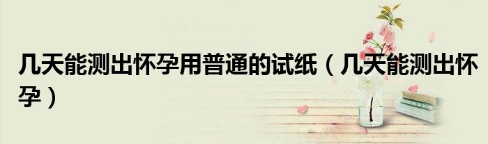 幾天能測(cè)出懷孕用普通的試紙（幾天能測(cè)出懷孕）