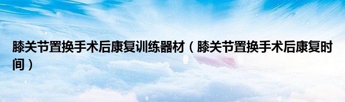 膝關(guān)節(jié)置換手術(shù)后康復(fù)訓(xùn)練器材（膝關(guān)節(jié)置換手術(shù)后康復(fù)時間）