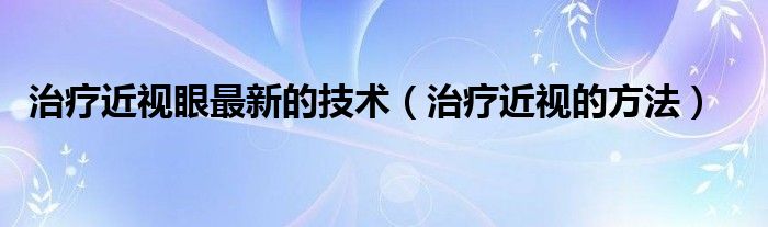 治療近視眼最新的技術(shù)（治療近視的方法）
