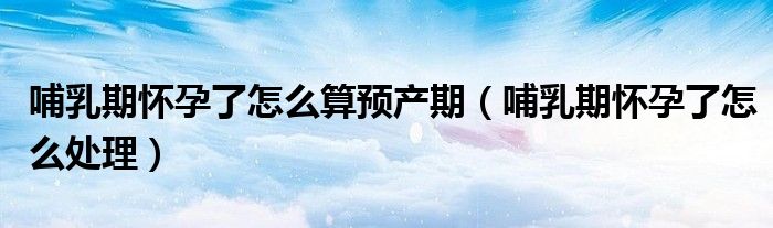 哺乳期懷孕了怎么算預(yù)產(chǎn)期（哺乳期懷孕了怎么處理）