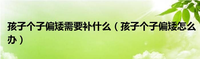 孩子個(gè)子偏矮需要補(bǔ)什么（孩子個(gè)子偏矮怎么辦）