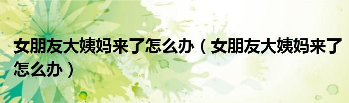 女朋友大姨媽來(lái)了怎么辦(女朋友大姨媽來(lái)了怎么辦)