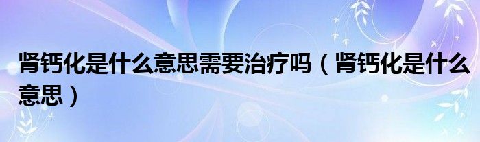 腎鈣化是什么意思需要治療嗎（腎鈣化是什么意思）