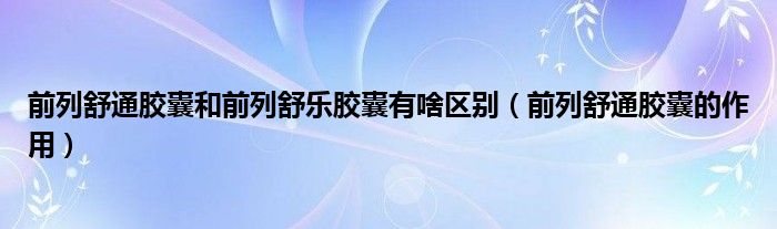 前列舒通膠囊和前列舒樂(lè)膠囊有啥區(qū)別（前列舒通膠囊的作用）