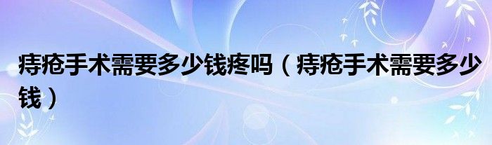 痔瘡手術需要多少錢疼嗎（痔瘡手術需要多少錢）