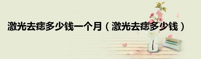 激光去痣多少錢一個月（激光去痣多少錢）
