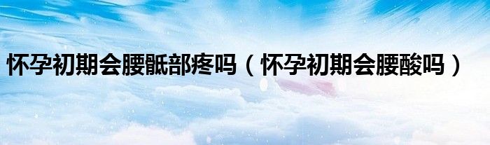 懷孕初期會腰骶部疼嗎（懷孕初期會腰酸嗎）