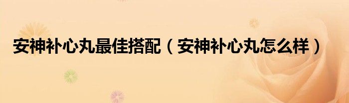 安神補心丸最佳搭配（安神補心丸怎么樣）