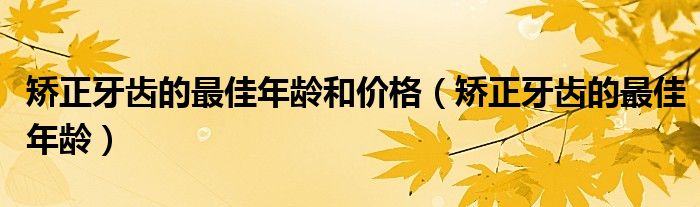 矯正牙齒的最佳年齡和價(jià)格（矯正牙齒的最佳年齡）