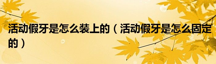 活動假牙是怎么裝上的（活動假牙是怎么固定的）