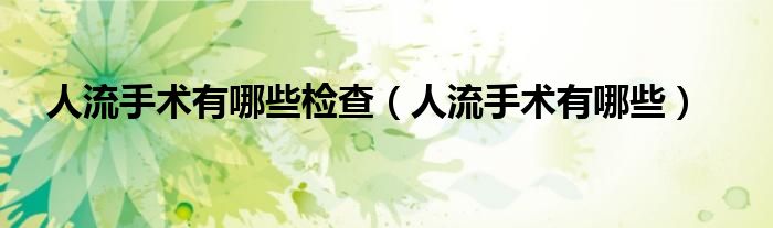 人流手術(shù)有哪些檢查（人流手術(shù)有哪些）