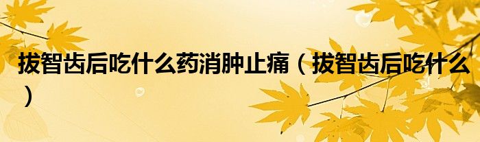 拔智齒后吃什么藥消腫止痛（拔智齒后吃什么）