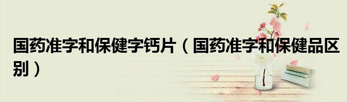 國藥準字和保健字鈣片（國藥準字和保健品區(qū)別）
