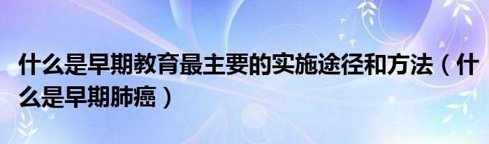 什么是早期教育最主要的實(shí)施途徑和方法（什么是早期肺癌）