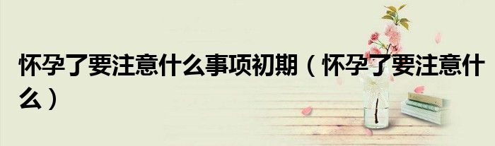 懷孕了要注意什么事項初期（懷孕了要注意什么）