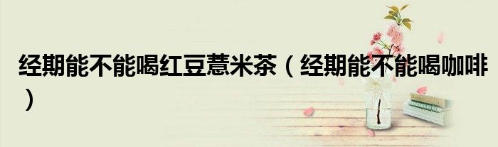 經(jīng)期能不能喝紅豆薏米茶（經(jīng)期能不能喝咖啡）
