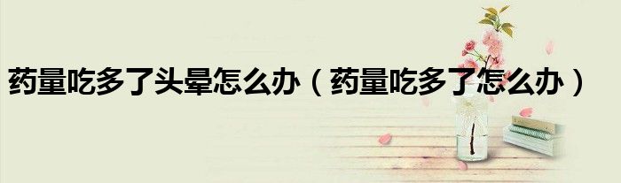 藥量吃多了頭暈怎么辦（藥量吃多了怎么辦）