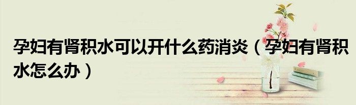 孕婦有腎積水可以開什么藥消炎（孕婦有腎積水怎么辦）