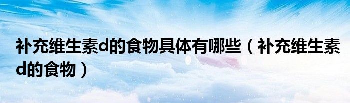 補(bǔ)充維生素d的食物具體有哪些（補(bǔ)充維生素d的食物）