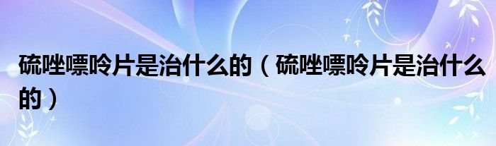 硫唑嘌呤片是治什么的(硫唑嘌呤片是治什么的)