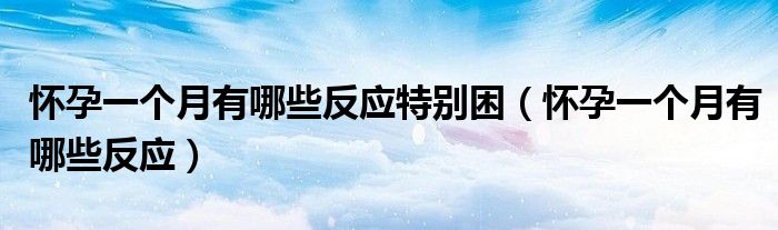 懷孕一個(gè)月有哪些反應(yīng)特別困（懷孕一個(gè)月有哪些反應(yīng)）