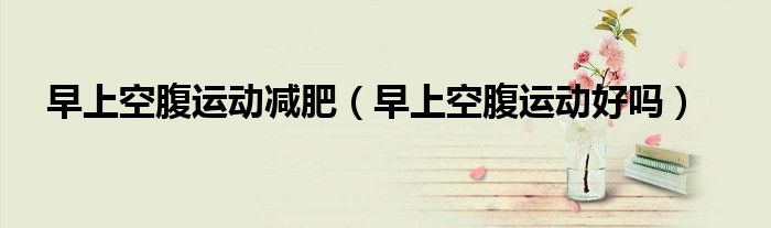 早上空腹運(yùn)動(dòng)減肥（早上空腹運(yùn)動(dòng)好嗎）