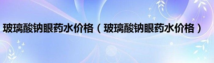 玻璃酸鈉眼藥水價(jià)格（玻璃酸鈉眼藥水價(jià)格）