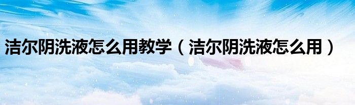 潔爾陰洗液怎么用教學（潔爾陰洗液怎么用）