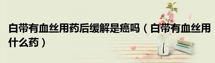 白帶有血絲用藥后緩解是癌嗎（白帶有血絲用什么藥）