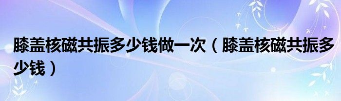膝蓋核磁共振多少錢做一次（膝蓋核磁共振多少錢）