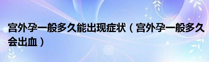 宮外孕一般多久能出現(xiàn)癥狀（宮外孕一般多久會出血）