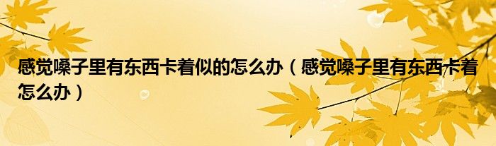 感覺(jué)嗓子里有東西卡著似的怎么辦（感覺(jué)嗓子里有東西卡著怎么辦）