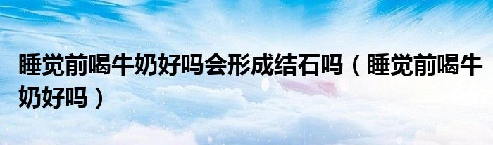 睡覺(jué)前喝牛奶好嗎會(huì)形成結(jié)石嗎（睡覺(jué)前喝牛奶好嗎）