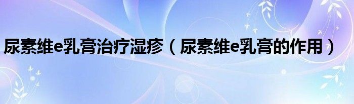 尿素維e乳膏治療濕疹（尿素維e乳膏的作用）