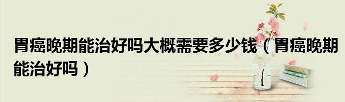 胃癌晚期能治好嗎大概需要多少錢(胃癌晚期能治好嗎)