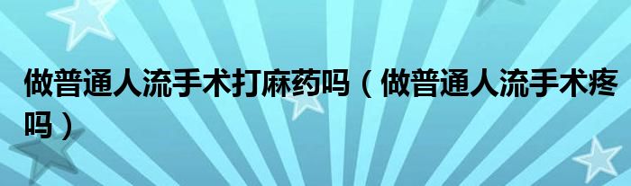 做普通人流手術(shù)打麻藥嗎(做普通人流手術(shù)疼嗎)