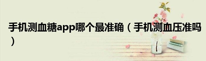 手機測血糖app哪個最準確（手機測血壓準嗎）