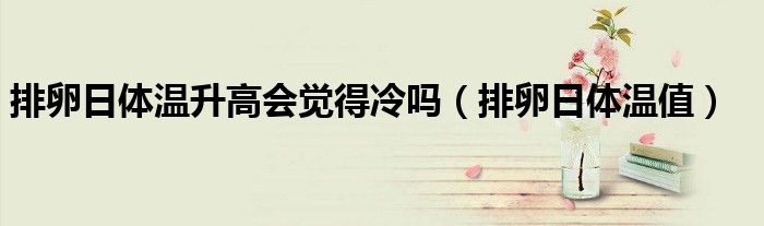 排卵日體溫升高會(huì)覺(jué)得冷嗎（排卵日體溫值）