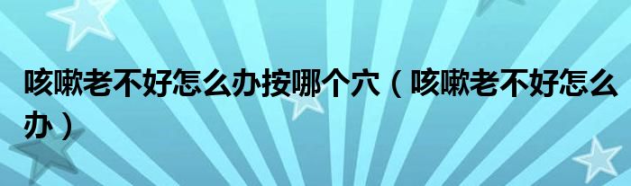咳嗽老不好怎么辦按哪個穴（咳嗽老不好怎么辦）