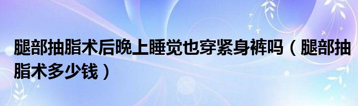 腿部抽脂術(shù)后晩上睡覺(jué)也穿緊身褲嗎（腿部抽脂術(shù)多少錢）