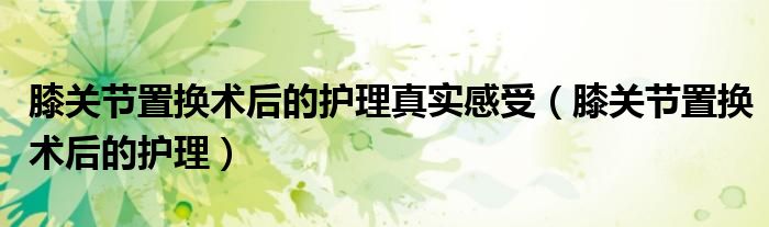 膝關節(jié)置換術后的護理真實感受（膝關節(jié)置換術后的護理）