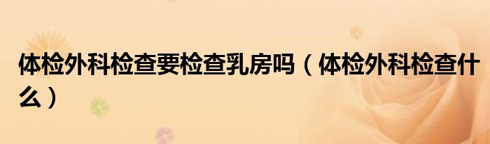 體檢外科檢查要檢查乳房嗎（體檢外科檢查什么）