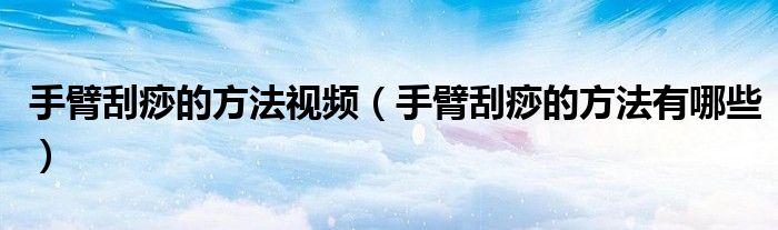 手臂刮痧的方法視頻（手臂刮痧的方法有哪些）