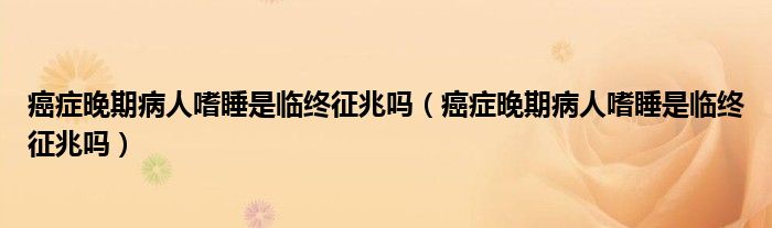 癌癥晚期病人嗜睡是臨終征兆嗎（癌癥晚期病人嗜睡是臨終征兆嗎）
