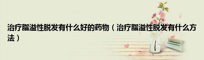治療脂溢性脫發(fā)有什么好的藥物（治療脂溢性脫發(fā)有什么方法）